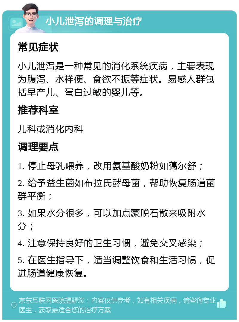 小儿泄泻的调理与治疗 常见症状 小儿泄泻是一种常见的消化系统疾病，主要表现为腹泻、水样便、食欲不振等症状。易感人群包括早产儿、蛋白过敏的婴儿等。 推荐科室 儿科或消化内科 调理要点 1. 停止母乳喂养，改用氨基酸奶粉如蔼尔舒； 2. 给予益生菌如布拉氏酵母菌，帮助恢复肠道菌群平衡； 3. 如果水分很多，可以加点蒙脱石散来吸附水分； 4. 注意保持良好的卫生习惯，避免交叉感染； 5. 在医生指导下，适当调整饮食和生活习惯，促进肠道健康恢复。