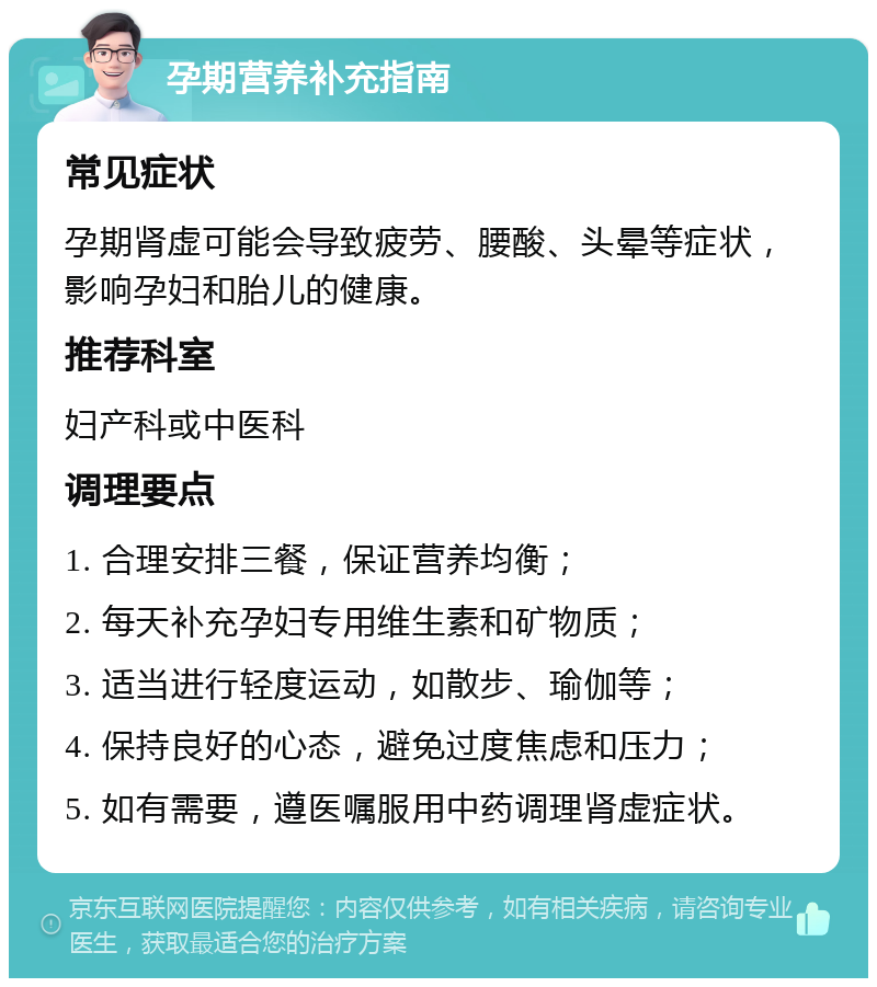 孕期营养补充指南 常见症状 孕期肾虚可能会导致疲劳、腰酸、头晕等症状，影响孕妇和胎儿的健康。 推荐科室 妇产科或中医科 调理要点 1. 合理安排三餐，保证营养均衡； 2. 每天补充孕妇专用维生素和矿物质； 3. 适当进行轻度运动，如散步、瑜伽等； 4. 保持良好的心态，避免过度焦虑和压力； 5. 如有需要，遵医嘱服用中药调理肾虚症状。