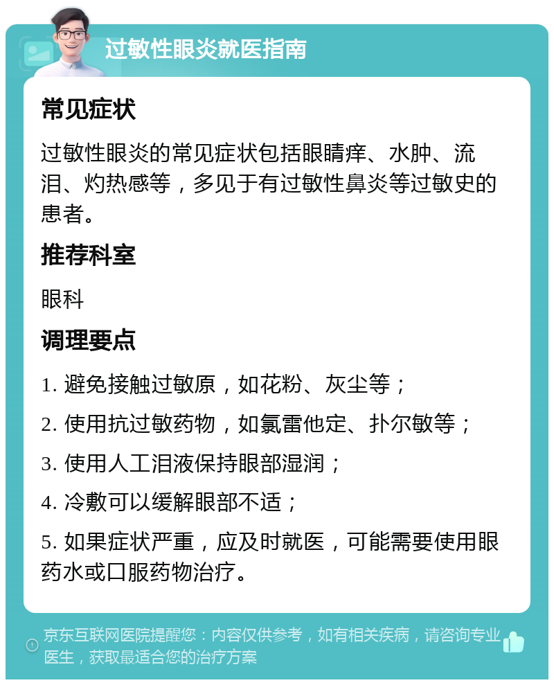 过敏性眼炎就医指南 常见症状 过敏性眼炎的常见症状包括眼睛痒、水肿、流泪、灼热感等，多见于有过敏性鼻炎等过敏史的患者。 推荐科室 眼科 调理要点 1. 避免接触过敏原，如花粉、灰尘等； 2. 使用抗过敏药物，如氯雷他定、扑尔敏等； 3. 使用人工泪液保持眼部湿润； 4. 冷敷可以缓解眼部不适； 5. 如果症状严重，应及时就医，可能需要使用眼药水或口服药物治疗。