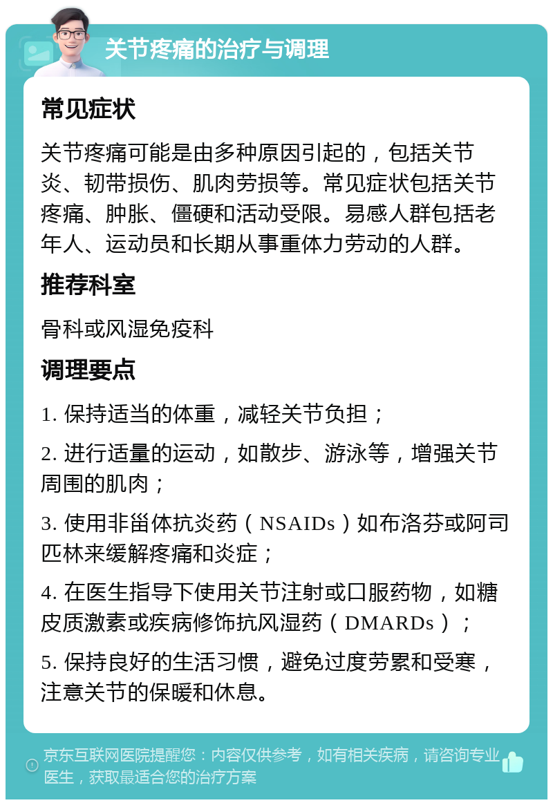 关节疼痛的治疗与调理 常见症状 关节疼痛可能是由多种原因引起的，包括关节炎、韧带损伤、肌肉劳损等。常见症状包括关节疼痛、肿胀、僵硬和活动受限。易感人群包括老年人、运动员和长期从事重体力劳动的人群。 推荐科室 骨科或风湿免疫科 调理要点 1. 保持适当的体重，减轻关节负担； 2. 进行适量的运动，如散步、游泳等，增强关节周围的肌肉； 3. 使用非甾体抗炎药（NSAIDs）如布洛芬或阿司匹林来缓解疼痛和炎症； 4. 在医生指导下使用关节注射或口服药物，如糖皮质激素或疾病修饰抗风湿药（DMARDs）； 5. 保持良好的生活习惯，避免过度劳累和受寒，注意关节的保暖和休息。