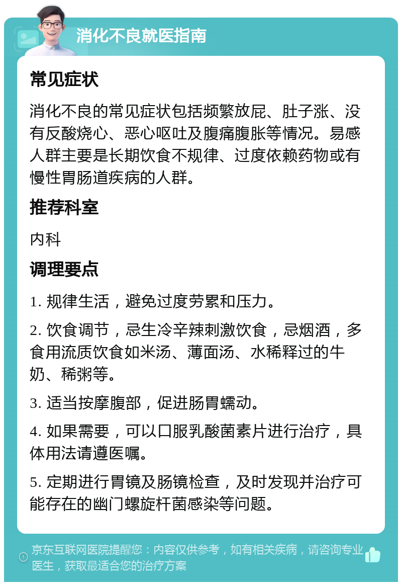 消化不良就医指南 常见症状 消化不良的常见症状包括频繁放屁、肚子涨、没有反酸烧心、恶心呕吐及腹痛腹胀等情况。易感人群主要是长期饮食不规律、过度依赖药物或有慢性胃肠道疾病的人群。 推荐科室 内科 调理要点 1. 规律生活，避免过度劳累和压力。 2. 饮食调节，忌生冷辛辣刺激饮食，忌烟酒，多食用流质饮食如米汤、薄面汤、水稀释过的牛奶、稀粥等。 3. 适当按摩腹部，促进肠胃蠕动。 4. 如果需要，可以口服乳酸菌素片进行治疗，具体用法请遵医嘱。 5. 定期进行胃镜及肠镜检查，及时发现并治疗可能存在的幽门螺旋杆菌感染等问题。