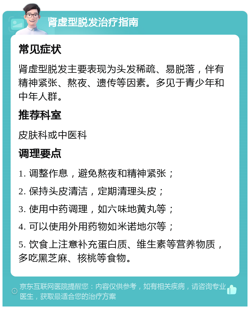 肾虚型脱发治疗指南 常见症状 肾虚型脱发主要表现为头发稀疏、易脱落，伴有精神紧张、熬夜、遗传等因素。多见于青少年和中年人群。 推荐科室 皮肤科或中医科 调理要点 1. 调整作息，避免熬夜和精神紧张； 2. 保持头皮清洁，定期清理头皮； 3. 使用中药调理，如六味地黄丸等； 4. 可以使用外用药物如米诺地尔等； 5. 饮食上注意补充蛋白质、维生素等营养物质，多吃黑芝麻、核桃等食物。