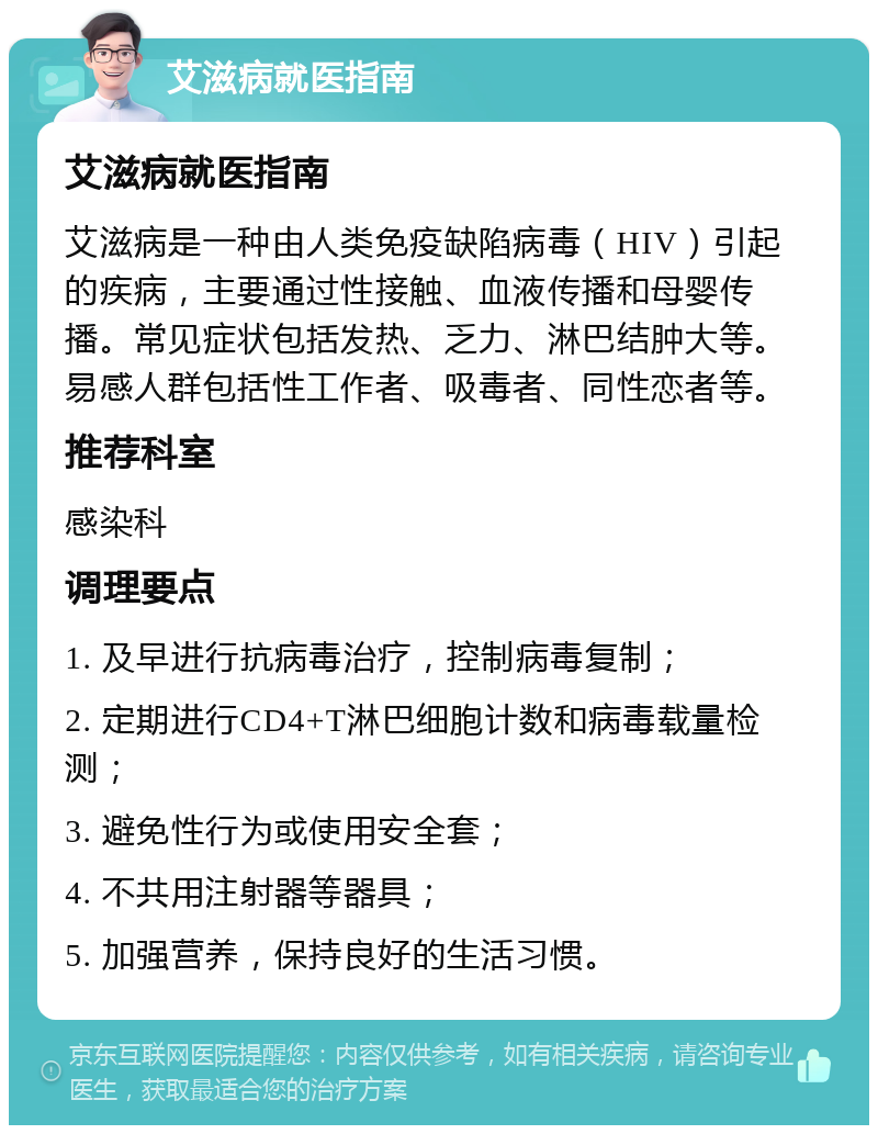 艾滋病就医指南 艾滋病就医指南 艾滋病是一种由人类免疫缺陷病毒（HIV）引起的疾病，主要通过性接触、血液传播和母婴传播。常见症状包括发热、乏力、淋巴结肿大等。易感人群包括性工作者、吸毒者、同性恋者等。 推荐科室 感染科 调理要点 1. 及早进行抗病毒治疗，控制病毒复制； 2. 定期进行CD4+T淋巴细胞计数和病毒载量检测； 3. 避免性行为或使用安全套； 4. 不共用注射器等器具； 5. 加强营养，保持良好的生活习惯。