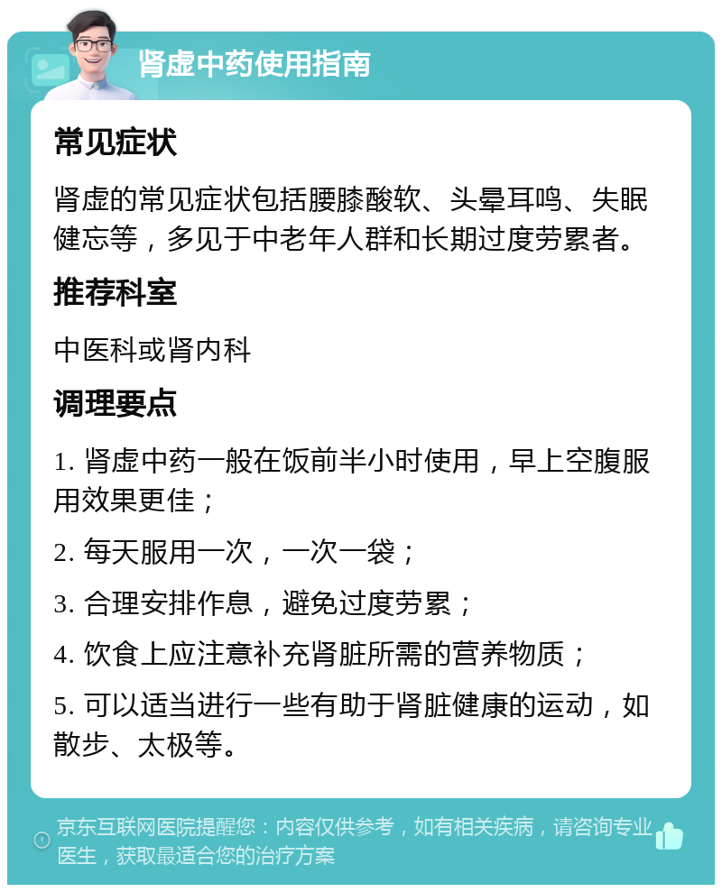 肾虚中药使用指南 常见症状 肾虚的常见症状包括腰膝酸软、头晕耳鸣、失眠健忘等，多见于中老年人群和长期过度劳累者。 推荐科室 中医科或肾内科 调理要点 1. 肾虚中药一般在饭前半小时使用，早上空腹服用效果更佳； 2. 每天服用一次，一次一袋； 3. 合理安排作息，避免过度劳累； 4. 饮食上应注意补充肾脏所需的营养物质； 5. 可以适当进行一些有助于肾脏健康的运动，如散步、太极等。