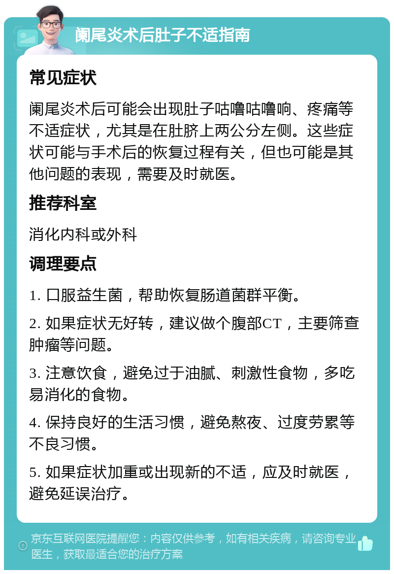 阑尾炎术后肚子不适指南 常见症状 阑尾炎术后可能会出现肚子咕噜咕噜响、疼痛等不适症状，尤其是在肚脐上两公分左侧。这些症状可能与手术后的恢复过程有关，但也可能是其他问题的表现，需要及时就医。 推荐科室 消化内科或外科 调理要点 1. 口服益生菌，帮助恢复肠道菌群平衡。 2. 如果症状无好转，建议做个腹部CT，主要筛查肿瘤等问题。 3. 注意饮食，避免过于油腻、刺激性食物，多吃易消化的食物。 4. 保持良好的生活习惯，避免熬夜、过度劳累等不良习惯。 5. 如果症状加重或出现新的不适，应及时就医，避免延误治疗。