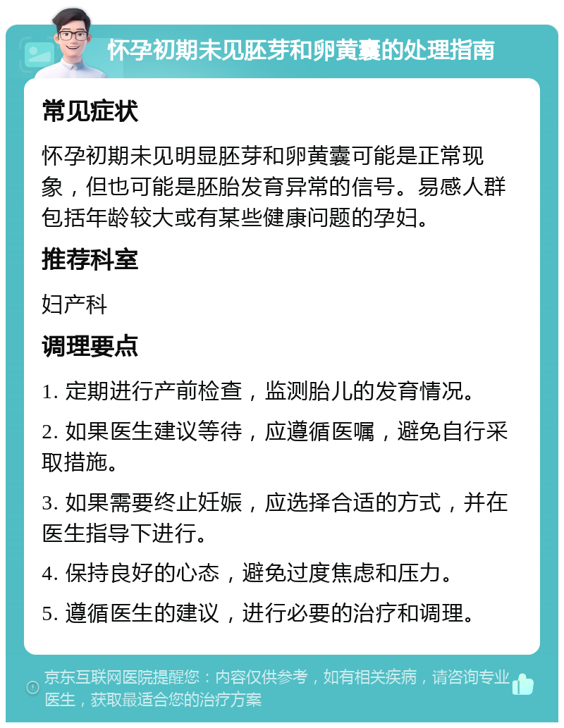 怀孕初期未见胚芽和卵黄囊的处理指南 常见症状 怀孕初期未见明显胚芽和卵黄囊可能是正常现象，但也可能是胚胎发育异常的信号。易感人群包括年龄较大或有某些健康问题的孕妇。 推荐科室 妇产科 调理要点 1. 定期进行产前检查，监测胎儿的发育情况。 2. 如果医生建议等待，应遵循医嘱，避免自行采取措施。 3. 如果需要终止妊娠，应选择合适的方式，并在医生指导下进行。 4. 保持良好的心态，避免过度焦虑和压力。 5. 遵循医生的建议，进行必要的治疗和调理。