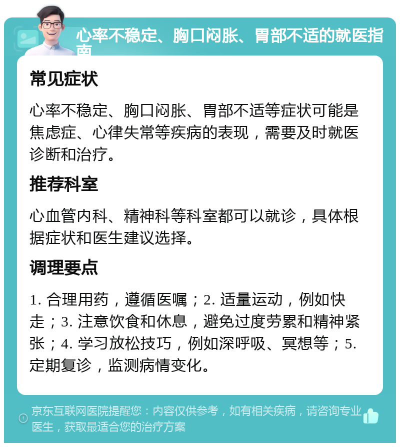 心率不稳定、胸口闷胀、胃部不适的就医指南 常见症状 心率不稳定、胸口闷胀、胃部不适等症状可能是焦虑症、心律失常等疾病的表现，需要及时就医诊断和治疗。 推荐科室 心血管内科、精神科等科室都可以就诊，具体根据症状和医生建议选择。 调理要点 1. 合理用药，遵循医嘱；2. 适量运动，例如快走；3. 注意饮食和休息，避免过度劳累和精神紧张；4. 学习放松技巧，例如深呼吸、冥想等；5. 定期复诊，监测病情变化。