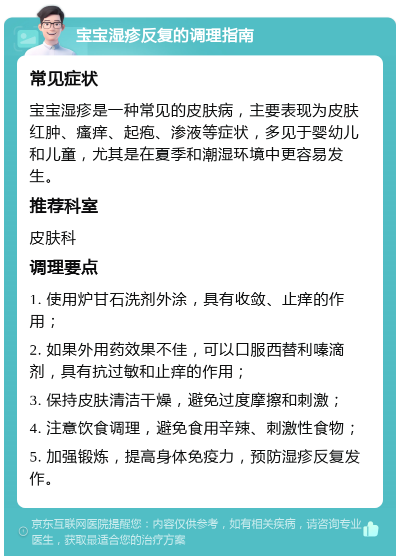 宝宝湿疹反复的调理指南 常见症状 宝宝湿疹是一种常见的皮肤病，主要表现为皮肤红肿、瘙痒、起疱、渗液等症状，多见于婴幼儿和儿童，尤其是在夏季和潮湿环境中更容易发生。 推荐科室 皮肤科 调理要点 1. 使用炉甘石洗剂外涂，具有收敛、止痒的作用； 2. 如果外用药效果不佳，可以口服西替利嗪滴剂，具有抗过敏和止痒的作用； 3. 保持皮肤清洁干燥，避免过度摩擦和刺激； 4. 注意饮食调理，避免食用辛辣、刺激性食物； 5. 加强锻炼，提高身体免疫力，预防湿疹反复发作。