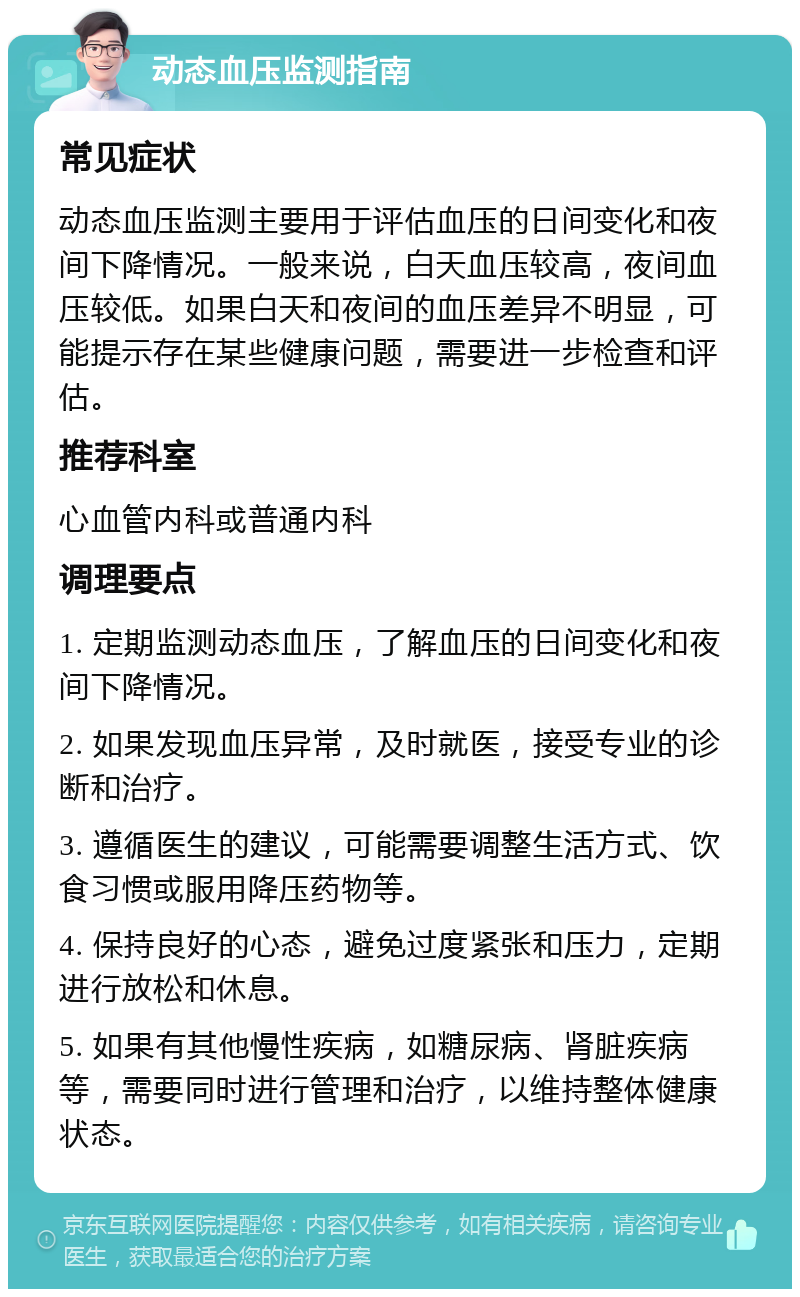 动态血压监测指南 常见症状 动态血压监测主要用于评估血压的日间变化和夜间下降情况。一般来说，白天血压较高，夜间血压较低。如果白天和夜间的血压差异不明显，可能提示存在某些健康问题，需要进一步检查和评估。 推荐科室 心血管内科或普通内科 调理要点 1. 定期监测动态血压，了解血压的日间变化和夜间下降情况。 2. 如果发现血压异常，及时就医，接受专业的诊断和治疗。 3. 遵循医生的建议，可能需要调整生活方式、饮食习惯或服用降压药物等。 4. 保持良好的心态，避免过度紧张和压力，定期进行放松和休息。 5. 如果有其他慢性疾病，如糖尿病、肾脏疾病等，需要同时进行管理和治疗，以维持整体健康状态。