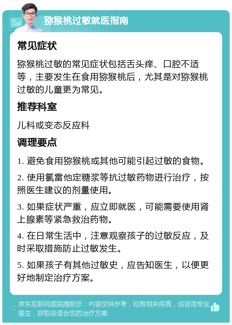 猕猴桃过敏就医指南 常见症状 猕猴桃过敏的常见症状包括舌头痒、口腔不适等，主要发生在食用猕猴桃后，尤其是对猕猴桃过敏的儿童更为常见。 推荐科室 儿科或变态反应科 调理要点 1. 避免食用猕猴桃或其他可能引起过敏的食物。 2. 使用氯雷他定糖浆等抗过敏药物进行治疗，按照医生建议的剂量使用。 3. 如果症状严重，应立即就医，可能需要使用肾上腺素等紧急救治药物。 4. 在日常生活中，注意观察孩子的过敏反应，及时采取措施防止过敏发生。 5. 如果孩子有其他过敏史，应告知医生，以便更好地制定治疗方案。