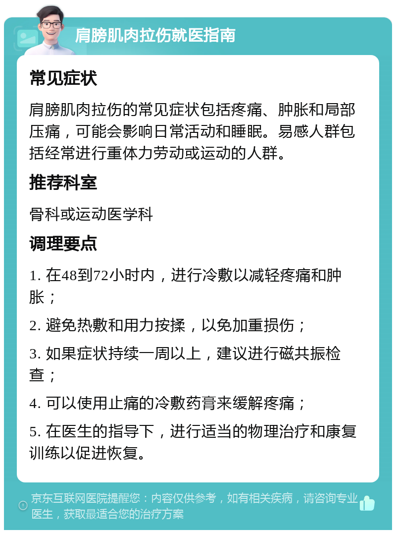 肩膀肌肉拉伤就医指南 常见症状 肩膀肌肉拉伤的常见症状包括疼痛、肿胀和局部压痛，可能会影响日常活动和睡眠。易感人群包括经常进行重体力劳动或运动的人群。 推荐科室 骨科或运动医学科 调理要点 1. 在48到72小时内，进行冷敷以减轻疼痛和肿胀； 2. 避免热敷和用力按揉，以免加重损伤； 3. 如果症状持续一周以上，建议进行磁共振检查； 4. 可以使用止痛的冷敷药膏来缓解疼痛； 5. 在医生的指导下，进行适当的物理治疗和康复训练以促进恢复。