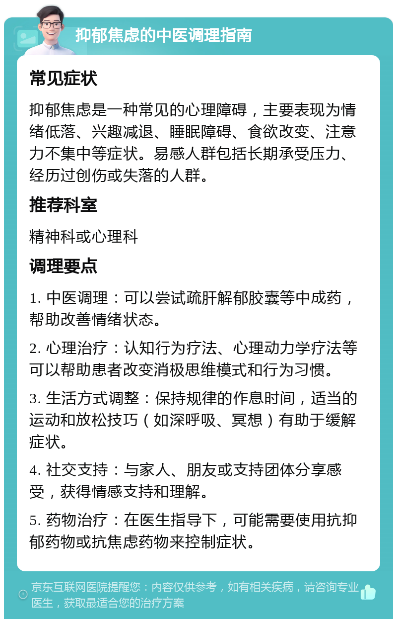 抑郁焦虑的中医调理指南 常见症状 抑郁焦虑是一种常见的心理障碍，主要表现为情绪低落、兴趣减退、睡眠障碍、食欲改变、注意力不集中等症状。易感人群包括长期承受压力、经历过创伤或失落的人群。 推荐科室 精神科或心理科 调理要点 1. 中医调理：可以尝试疏肝解郁胶囊等中成药，帮助改善情绪状态。 2. 心理治疗：认知行为疗法、心理动力学疗法等可以帮助患者改变消极思维模式和行为习惯。 3. 生活方式调整：保持规律的作息时间，适当的运动和放松技巧（如深呼吸、冥想）有助于缓解症状。 4. 社交支持：与家人、朋友或支持团体分享感受，获得情感支持和理解。 5. 药物治疗：在医生指导下，可能需要使用抗抑郁药物或抗焦虑药物来控制症状。