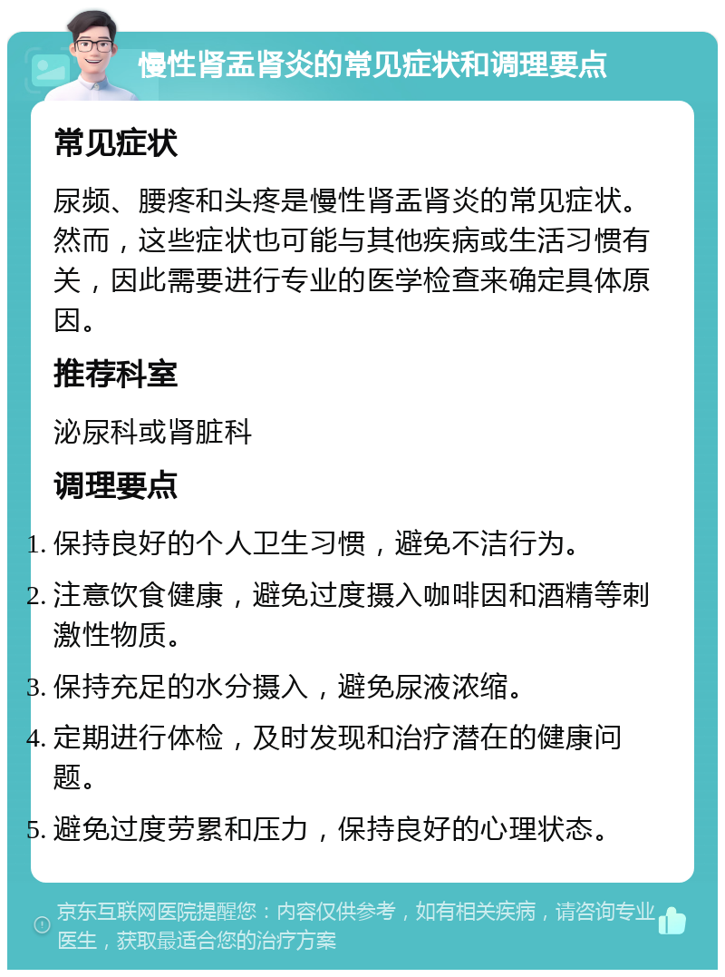 慢性肾盂肾炎的常见症状和调理要点 常见症状 尿频、腰疼和头疼是慢性肾盂肾炎的常见症状。然而，这些症状也可能与其他疾病或生活习惯有关，因此需要进行专业的医学检查来确定具体原因。 推荐科室 泌尿科或肾脏科 调理要点 保持良好的个人卫生习惯，避免不洁行为。 注意饮食健康，避免过度摄入咖啡因和酒精等刺激性物质。 保持充足的水分摄入，避免尿液浓缩。 定期进行体检，及时发现和治疗潜在的健康问题。 避免过度劳累和压力，保持良好的心理状态。