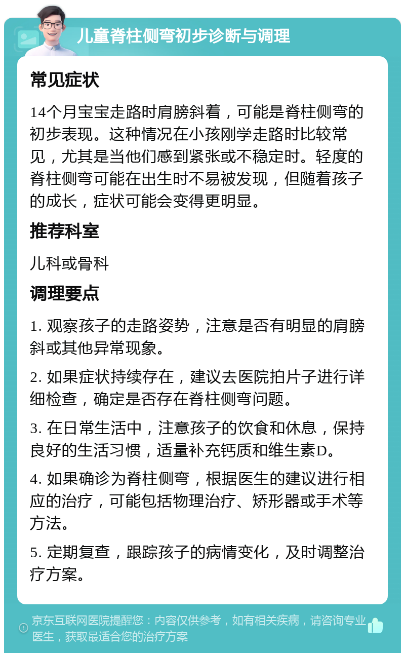 儿童脊柱侧弯初步诊断与调理 常见症状 14个月宝宝走路时肩膀斜着，可能是脊柱侧弯的初步表现。这种情况在小孩刚学走路时比较常见，尤其是当他们感到紧张或不稳定时。轻度的脊柱侧弯可能在出生时不易被发现，但随着孩子的成长，症状可能会变得更明显。 推荐科室 儿科或骨科 调理要点 1. 观察孩子的走路姿势，注意是否有明显的肩膀斜或其他异常现象。 2. 如果症状持续存在，建议去医院拍片子进行详细检查，确定是否存在脊柱侧弯问题。 3. 在日常生活中，注意孩子的饮食和休息，保持良好的生活习惯，适量补充钙质和维生素D。 4. 如果确诊为脊柱侧弯，根据医生的建议进行相应的治疗，可能包括物理治疗、矫形器或手术等方法。 5. 定期复查，跟踪孩子的病情变化，及时调整治疗方案。