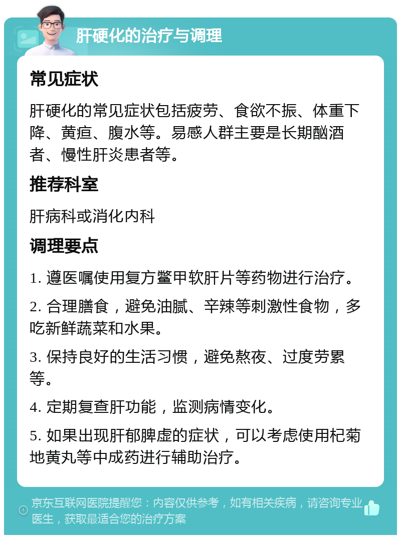 肝硬化的治疗与调理 常见症状 肝硬化的常见症状包括疲劳、食欲不振、体重下降、黄疸、腹水等。易感人群主要是长期酗酒者、慢性肝炎患者等。 推荐科室 肝病科或消化内科 调理要点 1. 遵医嘱使用复方鳖甲软肝片等药物进行治疗。 2. 合理膳食，避免油腻、辛辣等刺激性食物，多吃新鲜蔬菜和水果。 3. 保持良好的生活习惯，避免熬夜、过度劳累等。 4. 定期复查肝功能，监测病情变化。 5. 如果出现肝郁脾虚的症状，可以考虑使用杞菊地黄丸等中成药进行辅助治疗。