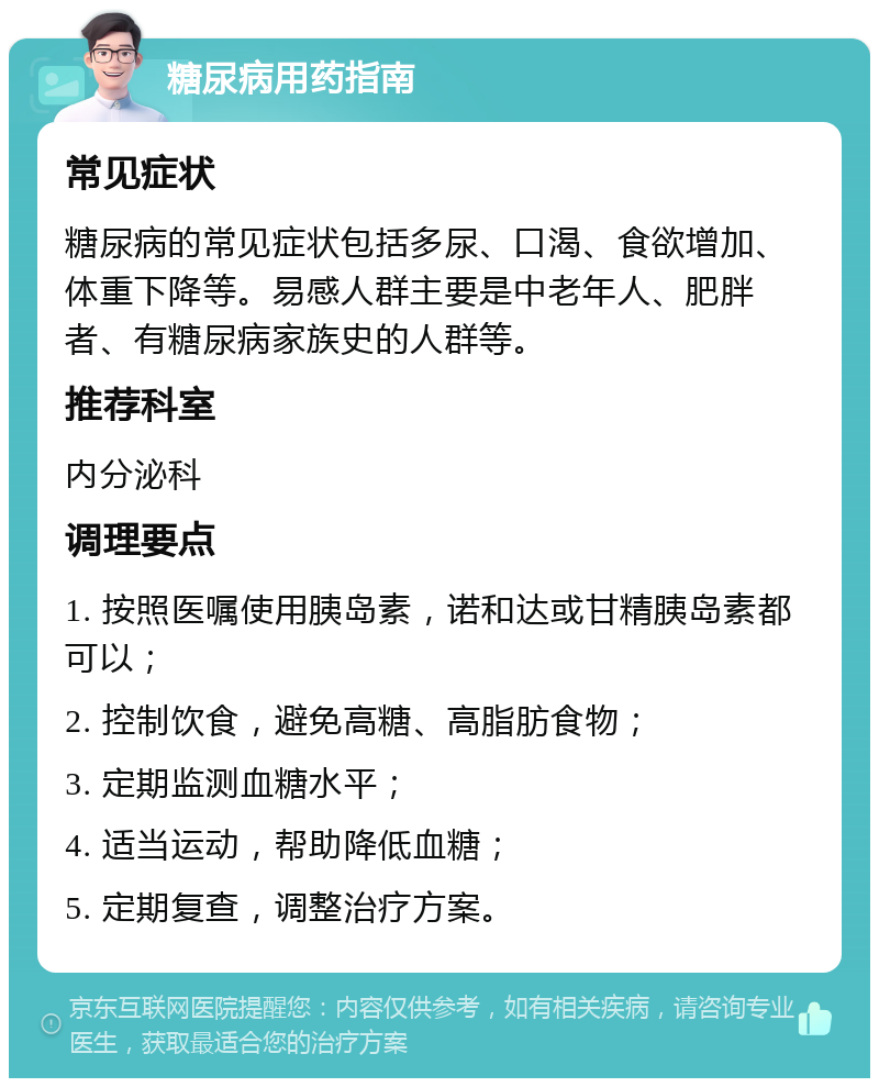 糖尿病用药指南 常见症状 糖尿病的常见症状包括多尿、口渴、食欲增加、体重下降等。易感人群主要是中老年人、肥胖者、有糖尿病家族史的人群等。 推荐科室 内分泌科 调理要点 1. 按照医嘱使用胰岛素，诺和达或甘精胰岛素都可以； 2. 控制饮食，避免高糖、高脂肪食物； 3. 定期监测血糖水平； 4. 适当运动，帮助降低血糖； 5. 定期复查，调整治疗方案。