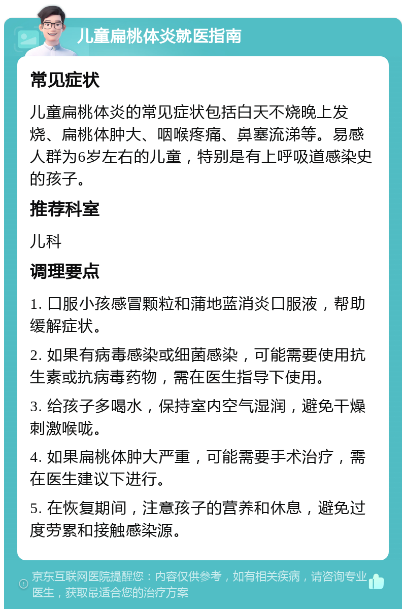 儿童扁桃体炎就医指南 常见症状 儿童扁桃体炎的常见症状包括白天不烧晚上发烧、扁桃体肿大、咽喉疼痛、鼻塞流涕等。易感人群为6岁左右的儿童，特别是有上呼吸道感染史的孩子。 推荐科室 儿科 调理要点 1. 口服小孩感冒颗粒和蒲地蓝消炎口服液，帮助缓解症状。 2. 如果有病毒感染或细菌感染，可能需要使用抗生素或抗病毒药物，需在医生指导下使用。 3. 给孩子多喝水，保持室内空气湿润，避免干燥刺激喉咙。 4. 如果扁桃体肿大严重，可能需要手术治疗，需在医生建议下进行。 5. 在恢复期间，注意孩子的营养和休息，避免过度劳累和接触感染源。