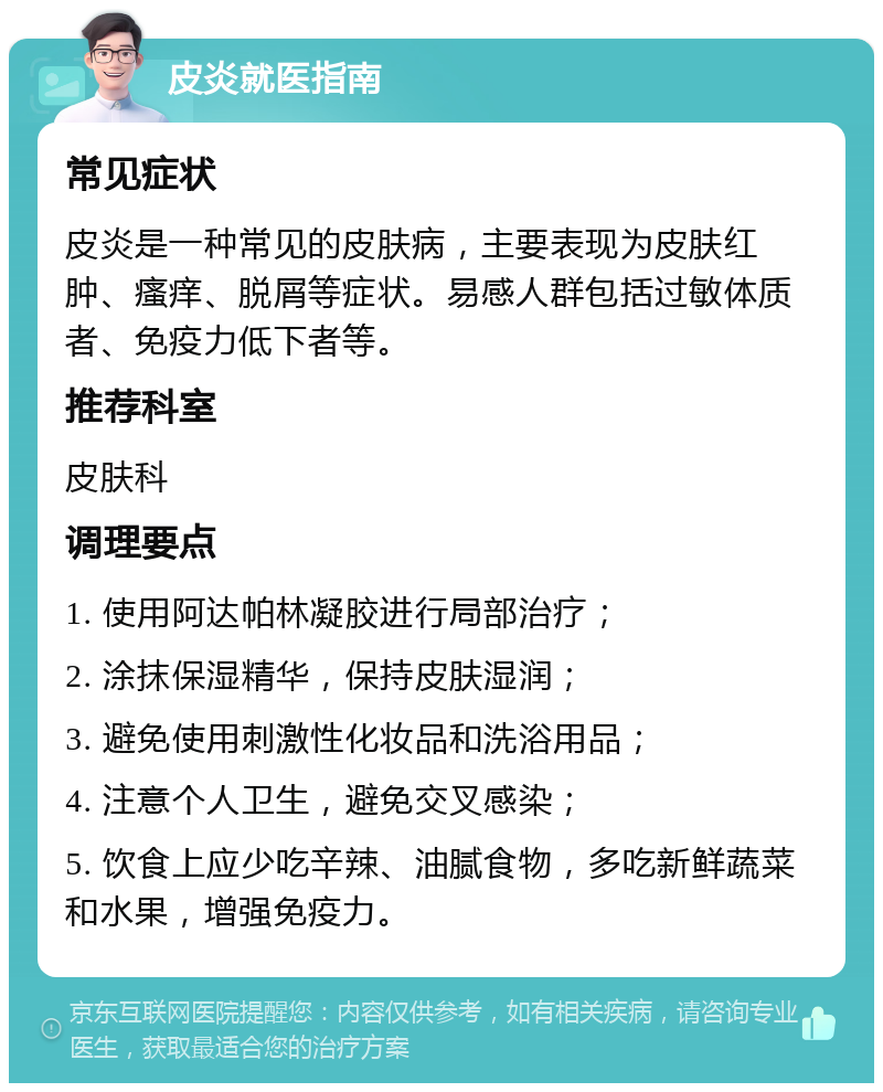 皮炎就医指南 常见症状 皮炎是一种常见的皮肤病，主要表现为皮肤红肿、瘙痒、脱屑等症状。易感人群包括过敏体质者、免疫力低下者等。 推荐科室 皮肤科 调理要点 1. 使用阿达帕林凝胶进行局部治疗； 2. 涂抹保湿精华，保持皮肤湿润； 3. 避免使用刺激性化妆品和洗浴用品； 4. 注意个人卫生，避免交叉感染； 5. 饮食上应少吃辛辣、油腻食物，多吃新鲜蔬菜和水果，增强免疫力。