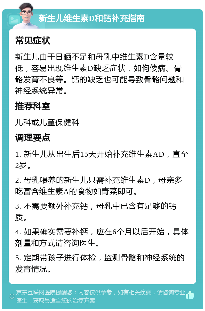 新生儿维生素D和钙补充指南 常见症状 新生儿由于日晒不足和母乳中维生素D含量较低，容易出现维生素D缺乏症状，如佝偻病、骨骼发育不良等。钙的缺乏也可能导致骨骼问题和神经系统异常。 推荐科室 儿科或儿童保健科 调理要点 1. 新生儿从出生后15天开始补充维生素AD，直至2岁。 2. 母乳喂养的新生儿只需补充维生素D，母亲多吃富含维生素A的食物如青菜即可。 3. 不需要额外补充钙，母乳中已含有足够的钙质。 4. 如果确实需要补钙，应在6个月以后开始，具体剂量和方式请咨询医生。 5. 定期带孩子进行体检，监测骨骼和神经系统的发育情况。