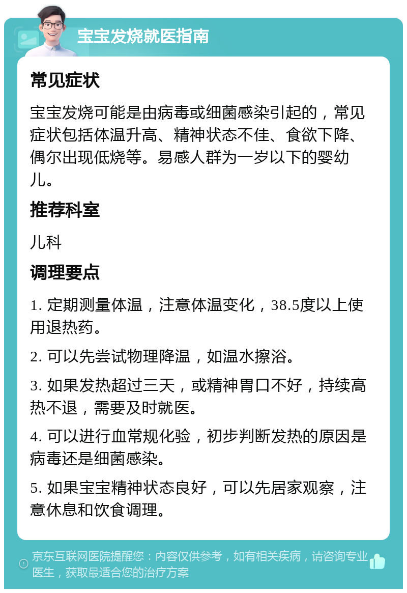 宝宝发烧就医指南 常见症状 宝宝发烧可能是由病毒或细菌感染引起的，常见症状包括体温升高、精神状态不佳、食欲下降、偶尔出现低烧等。易感人群为一岁以下的婴幼儿。 推荐科室 儿科 调理要点 1. 定期测量体温，注意体温变化，38.5度以上使用退热药。 2. 可以先尝试物理降温，如温水擦浴。 3. 如果发热超过三天，或精神胃口不好，持续高热不退，需要及时就医。 4. 可以进行血常规化验，初步判断发热的原因是病毒还是细菌感染。 5. 如果宝宝精神状态良好，可以先居家观察，注意休息和饮食调理。