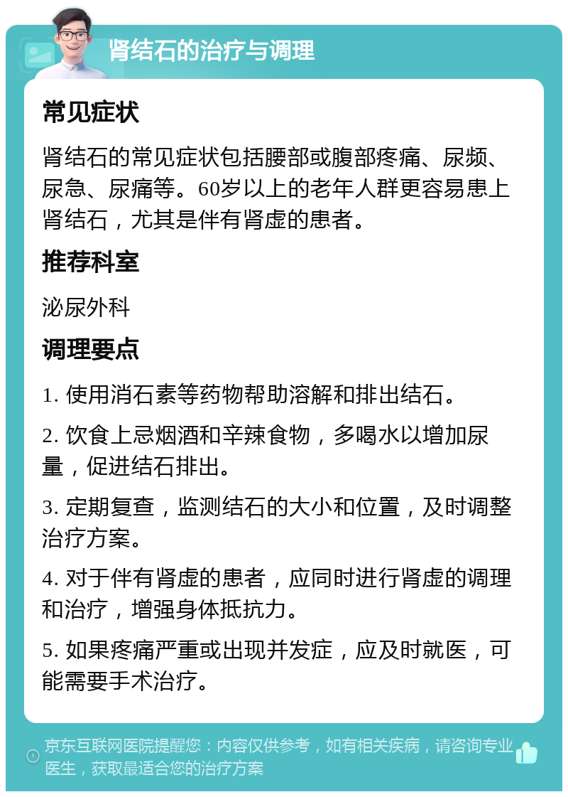 肾结石的治疗与调理 常见症状 肾结石的常见症状包括腰部或腹部疼痛、尿频、尿急、尿痛等。60岁以上的老年人群更容易患上肾结石，尤其是伴有肾虚的患者。 推荐科室 泌尿外科 调理要点 1. 使用消石素等药物帮助溶解和排出结石。 2. 饮食上忌烟酒和辛辣食物，多喝水以增加尿量，促进结石排出。 3. 定期复查，监测结石的大小和位置，及时调整治疗方案。 4. 对于伴有肾虚的患者，应同时进行肾虚的调理和治疗，增强身体抵抗力。 5. 如果疼痛严重或出现并发症，应及时就医，可能需要手术治疗。