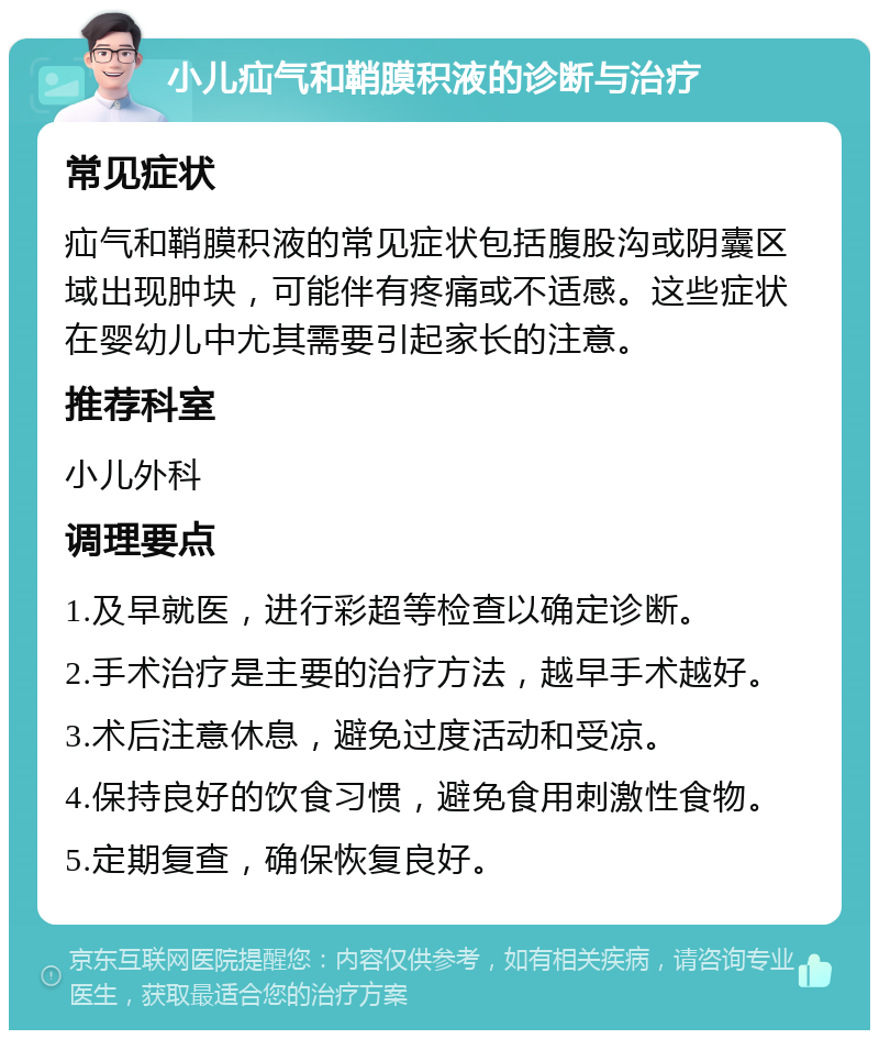 小儿疝气和鞘膜积液的诊断与治疗 常见症状 疝气和鞘膜积液的常见症状包括腹股沟或阴囊区域出现肿块，可能伴有疼痛或不适感。这些症状在婴幼儿中尤其需要引起家长的注意。 推荐科室 小儿外科 调理要点 1.及早就医，进行彩超等检查以确定诊断。 2.手术治疗是主要的治疗方法，越早手术越好。 3.术后注意休息，避免过度活动和受凉。 4.保持良好的饮食习惯，避免食用刺激性食物。 5.定期复查，确保恢复良好。