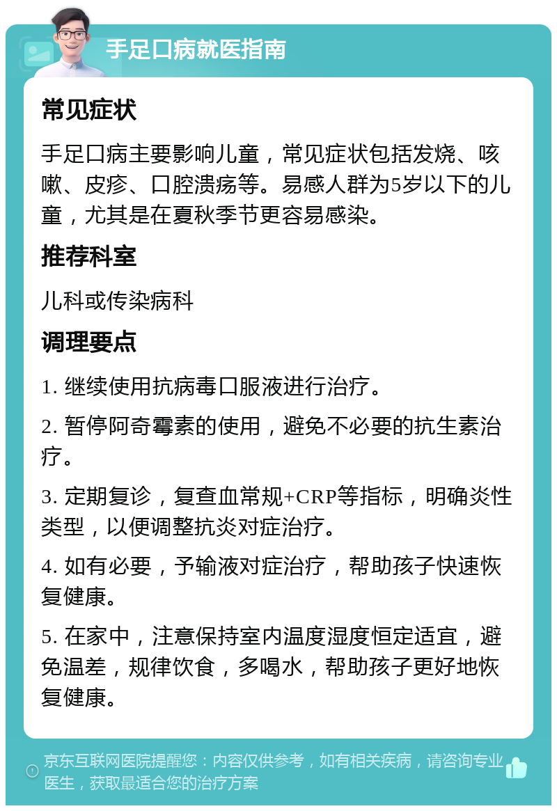 手足口病就医指南 常见症状 手足口病主要影响儿童，常见症状包括发烧、咳嗽、皮疹、口腔溃疡等。易感人群为5岁以下的儿童，尤其是在夏秋季节更容易感染。 推荐科室 儿科或传染病科 调理要点 1. 继续使用抗病毒口服液进行治疗。 2. 暂停阿奇霉素的使用，避免不必要的抗生素治疗。 3. 定期复诊，复查血常规+CRP等指标，明确炎性类型，以便调整抗炎对症治疗。 4. 如有必要，予输液对症治疗，帮助孩子快速恢复健康。 5. 在家中，注意保持室内温度湿度恒定适宜，避免温差，规律饮食，多喝水，帮助孩子更好地恢复健康。