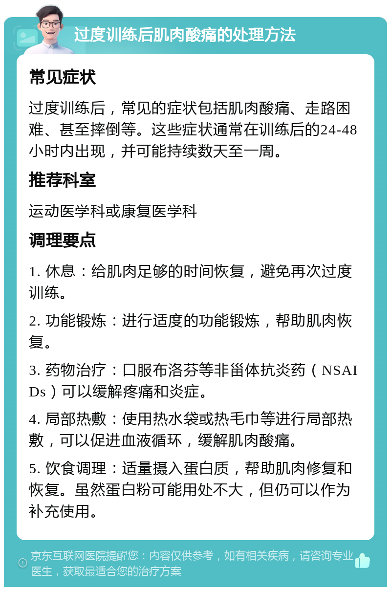 过度训练后肌肉酸痛的处理方法 常见症状 过度训练后，常见的症状包括肌肉酸痛、走路困难、甚至摔倒等。这些症状通常在训练后的24-48小时内出现，并可能持续数天至一周。 推荐科室 运动医学科或康复医学科 调理要点 1. 休息：给肌肉足够的时间恢复，避免再次过度训练。 2. 功能锻炼：进行适度的功能锻炼，帮助肌肉恢复。 3. 药物治疗：口服布洛芬等非甾体抗炎药（NSAIDs）可以缓解疼痛和炎症。 4. 局部热敷：使用热水袋或热毛巾等进行局部热敷，可以促进血液循环，缓解肌肉酸痛。 5. 饮食调理：适量摄入蛋白质，帮助肌肉修复和恢复。虽然蛋白粉可能用处不大，但仍可以作为补充使用。