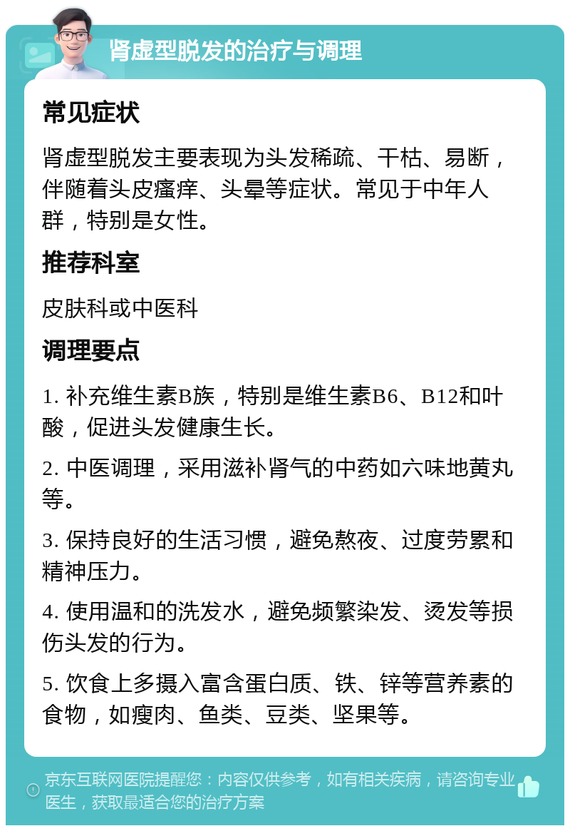 肾虚型脱发的治疗与调理 常见症状 肾虚型脱发主要表现为头发稀疏、干枯、易断，伴随着头皮瘙痒、头晕等症状。常见于中年人群，特别是女性。 推荐科室 皮肤科或中医科 调理要点 1. 补充维生素B族，特别是维生素B6、B12和叶酸，促进头发健康生长。 2. 中医调理，采用滋补肾气的中药如六味地黄丸等。 3. 保持良好的生活习惯，避免熬夜、过度劳累和精神压力。 4. 使用温和的洗发水，避免频繁染发、烫发等损伤头发的行为。 5. 饮食上多摄入富含蛋白质、铁、锌等营养素的食物，如瘦肉、鱼类、豆类、坚果等。