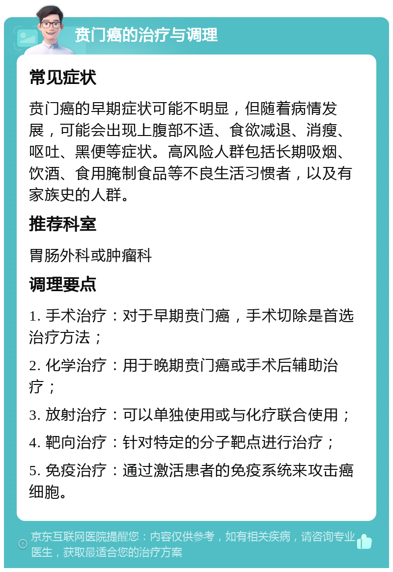 贲门癌的治疗与调理 常见症状 贲门癌的早期症状可能不明显，但随着病情发展，可能会出现上腹部不适、食欲减退、消瘦、呕吐、黑便等症状。高风险人群包括长期吸烟、饮酒、食用腌制食品等不良生活习惯者，以及有家族史的人群。 推荐科室 胃肠外科或肿瘤科 调理要点 1. 手术治疗：对于早期贲门癌，手术切除是首选治疗方法； 2. 化学治疗：用于晚期贲门癌或手术后辅助治疗； 3. 放射治疗：可以单独使用或与化疗联合使用； 4. 靶向治疗：针对特定的分子靶点进行治疗； 5. 免疫治疗：通过激活患者的免疫系统来攻击癌细胞。