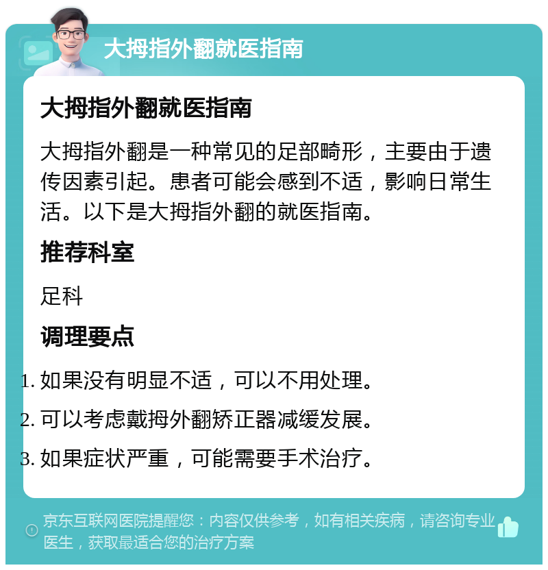 大拇指外翻就医指南 大拇指外翻就医指南 大拇指外翻是一种常见的足部畸形，主要由于遗传因素引起。患者可能会感到不适，影响日常生活。以下是大拇指外翻的就医指南。 推荐科室 足科 调理要点 如果没有明显不适，可以不用处理。 可以考虑戴拇外翻矫正器减缓发展。 如果症状严重，可能需要手术治疗。