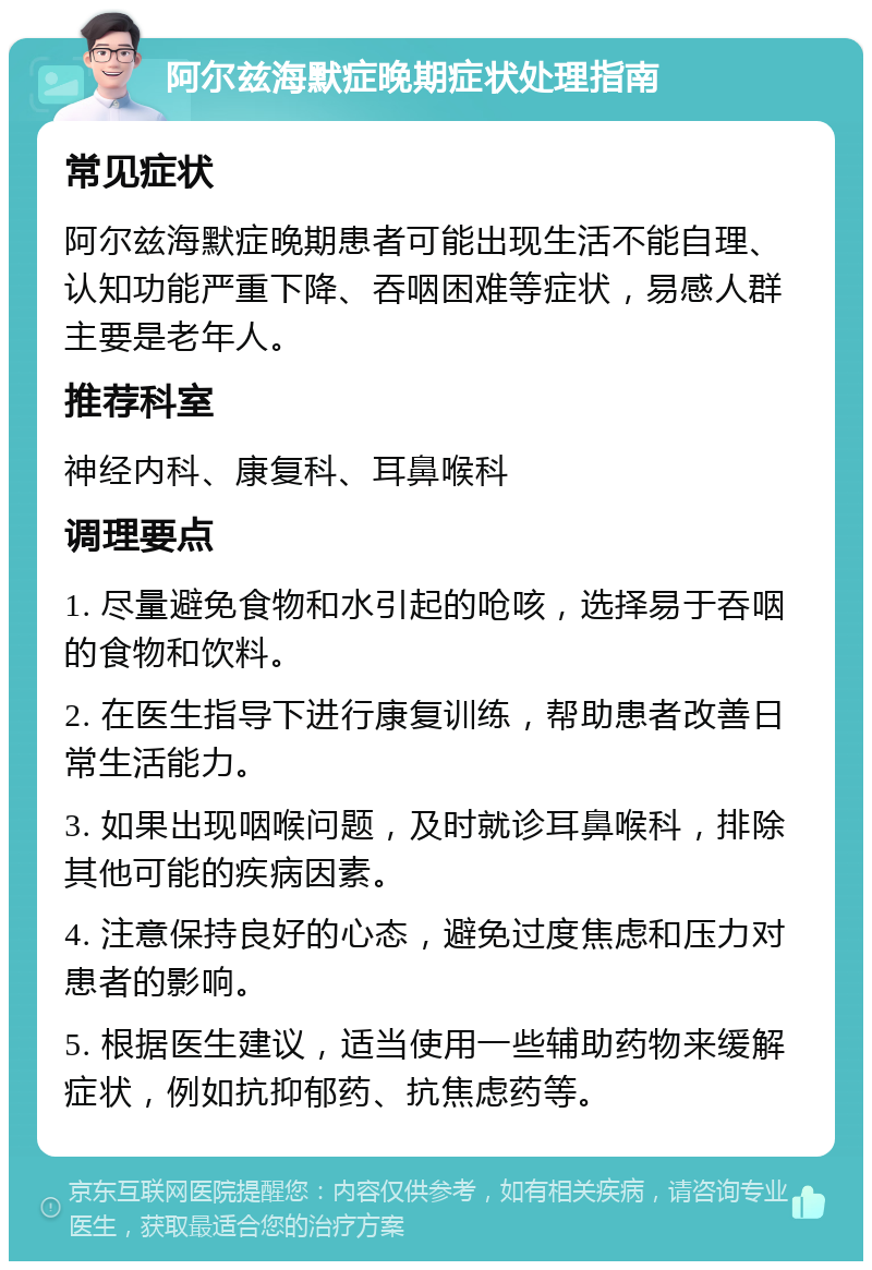 阿尔兹海默症晚期症状处理指南 常见症状 阿尔兹海默症晚期患者可能出现生活不能自理、认知功能严重下降、吞咽困难等症状，易感人群主要是老年人。 推荐科室 神经内科、康复科、耳鼻喉科 调理要点 1. 尽量避免食物和水引起的呛咳，选择易于吞咽的食物和饮料。 2. 在医生指导下进行康复训练，帮助患者改善日常生活能力。 3. 如果出现咽喉问题，及时就诊耳鼻喉科，排除其他可能的疾病因素。 4. 注意保持良好的心态，避免过度焦虑和压力对患者的影响。 5. 根据医生建议，适当使用一些辅助药物来缓解症状，例如抗抑郁药、抗焦虑药等。