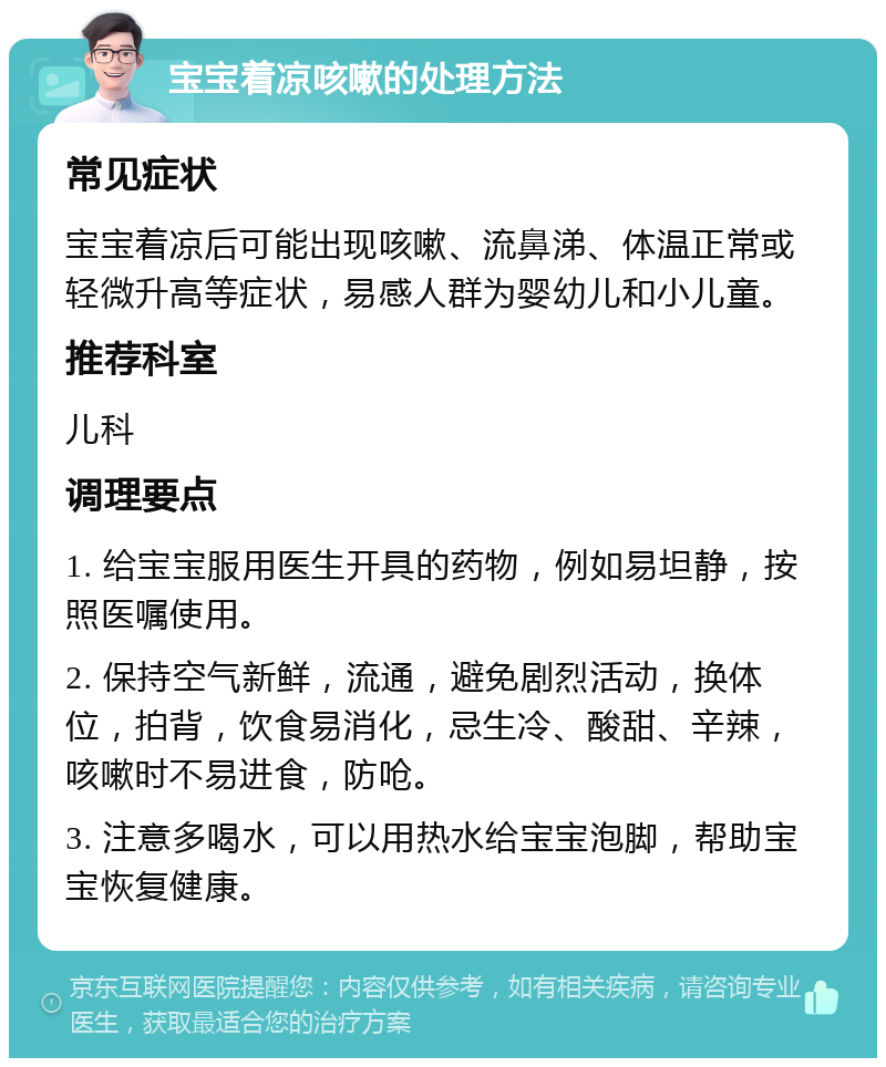 宝宝着凉咳嗽的处理方法 常见症状 宝宝着凉后可能出现咳嗽、流鼻涕、体温正常或轻微升高等症状，易感人群为婴幼儿和小儿童。 推荐科室 儿科 调理要点 1. 给宝宝服用医生开具的药物，例如易坦静，按照医嘱使用。 2. 保持空气新鲜，流通，避免剧烈活动，换体位，拍背，饮食易消化，忌生冷、酸甜、辛辣，咳嗽时不易进食，防呛。 3. 注意多喝水，可以用热水给宝宝泡脚，帮助宝宝恢复健康。