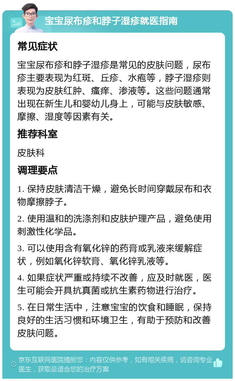 宝宝尿布疹和脖子湿疹就医指南 常见症状 宝宝尿布疹和脖子湿疹是常见的皮肤问题，尿布疹主要表现为红斑、丘疹、水疱等，脖子湿疹则表现为皮肤红肿、瘙痒、渗液等。这些问题通常出现在新生儿和婴幼儿身上，可能与皮肤敏感、摩擦、湿度等因素有关。 推荐科室 皮肤科 调理要点 1. 保持皮肤清洁干燥，避免长时间穿戴尿布和衣物摩擦脖子。 2. 使用温和的洗涤剂和皮肤护理产品，避免使用刺激性化学品。 3. 可以使用含有氧化锌的药膏或乳液来缓解症状，例如氧化锌软膏、氧化锌乳液等。 4. 如果症状严重或持续不改善，应及时就医，医生可能会开具抗真菌或抗生素药物进行治疗。 5. 在日常生活中，注意宝宝的饮食和睡眠，保持良好的生活习惯和环境卫生，有助于预防和改善皮肤问题。