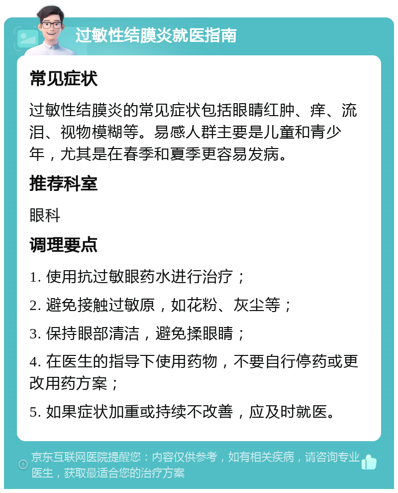 过敏性结膜炎就医指南 常见症状 过敏性结膜炎的常见症状包括眼睛红肿、痒、流泪、视物模糊等。易感人群主要是儿童和青少年，尤其是在春季和夏季更容易发病。 推荐科室 眼科 调理要点 1. 使用抗过敏眼药水进行治疗； 2. 避免接触过敏原，如花粉、灰尘等； 3. 保持眼部清洁，避免揉眼睛； 4. 在医生的指导下使用药物，不要自行停药或更改用药方案； 5. 如果症状加重或持续不改善，应及时就医。