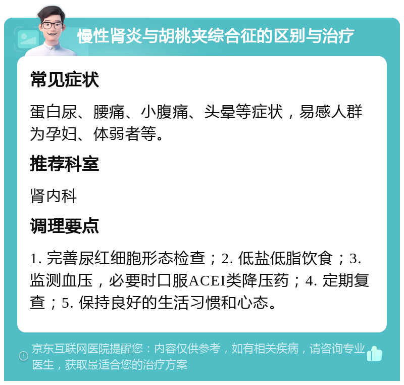 慢性肾炎与胡桃夹综合征的区别与治疗 常见症状 蛋白尿、腰痛、小腹痛、头晕等症状，易感人群为孕妇、体弱者等。 推荐科室 肾内科 调理要点 1. 完善尿红细胞形态检查；2. 低盐低脂饮食；3. 监测血压，必要时口服ACEI类降压药；4. 定期复查；5. 保持良好的生活习惯和心态。