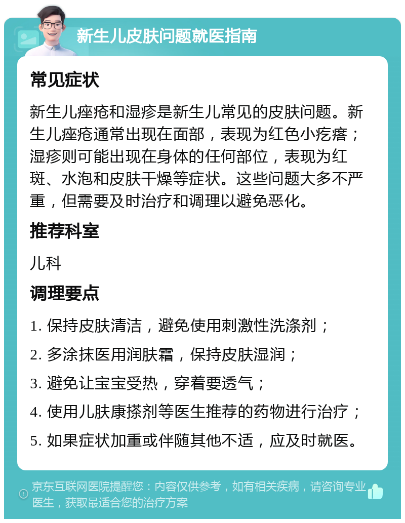 新生儿皮肤问题就医指南 常见症状 新生儿痤疮和湿疹是新生儿常见的皮肤问题。新生儿痤疮通常出现在面部，表现为红色小疙瘩；湿疹则可能出现在身体的任何部位，表现为红斑、水泡和皮肤干燥等症状。这些问题大多不严重，但需要及时治疗和调理以避免恶化。 推荐科室 儿科 调理要点 1. 保持皮肤清洁，避免使用刺激性洗涤剂； 2. 多涂抹医用润肤霜，保持皮肤湿润； 3. 避免让宝宝受热，穿着要透气； 4. 使用儿肤康搽剂等医生推荐的药物进行治疗； 5. 如果症状加重或伴随其他不适，应及时就医。