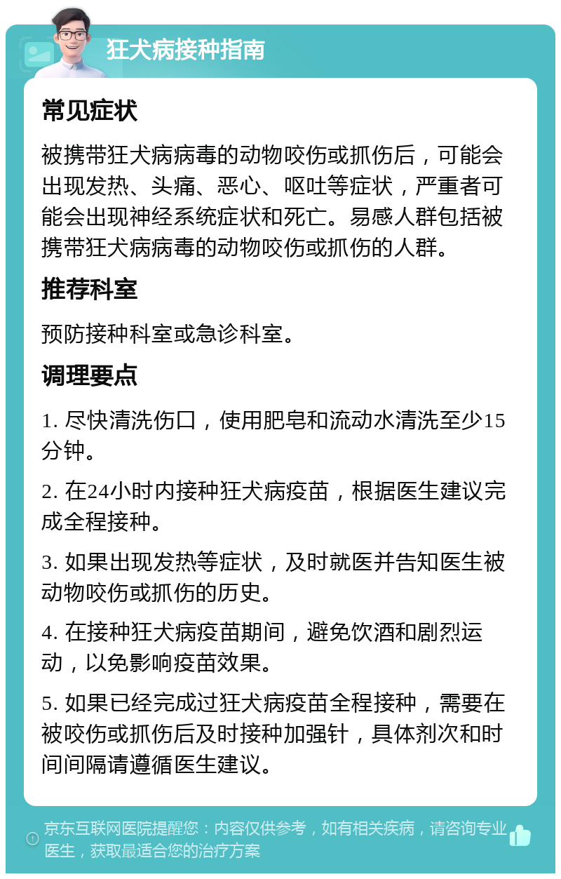 狂犬病接种指南 常见症状 被携带狂犬病病毒的动物咬伤或抓伤后，可能会出现发热、头痛、恶心、呕吐等症状，严重者可能会出现神经系统症状和死亡。易感人群包括被携带狂犬病病毒的动物咬伤或抓伤的人群。 推荐科室 预防接种科室或急诊科室。 调理要点 1. 尽快清洗伤口，使用肥皂和流动水清洗至少15分钟。 2. 在24小时内接种狂犬病疫苗，根据医生建议完成全程接种。 3. 如果出现发热等症状，及时就医并告知医生被动物咬伤或抓伤的历史。 4. 在接种狂犬病疫苗期间，避免饮酒和剧烈运动，以免影响疫苗效果。 5. 如果已经完成过狂犬病疫苗全程接种，需要在被咬伤或抓伤后及时接种加强针，具体剂次和时间间隔请遵循医生建议。