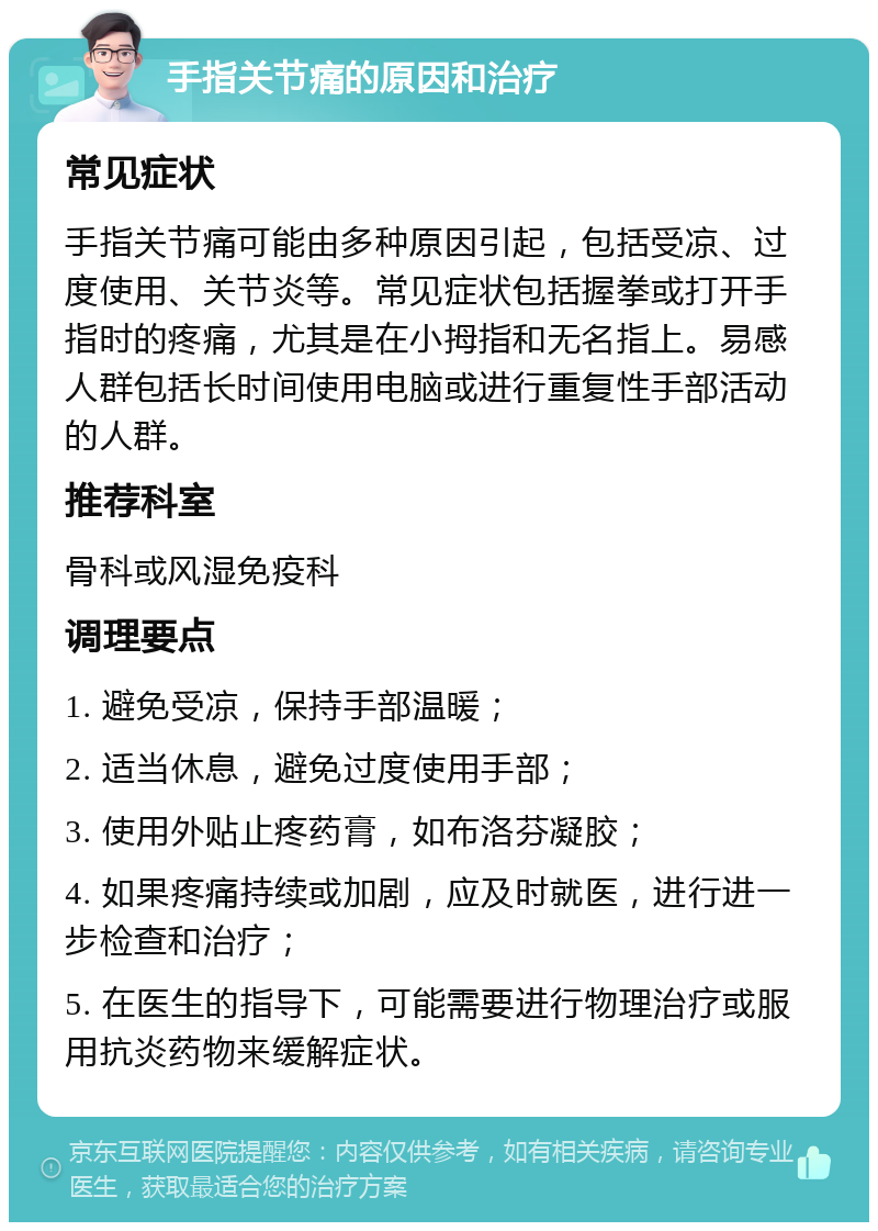 手指关节痛的原因和治疗 常见症状 手指关节痛可能由多种原因引起，包括受凉、过度使用、关节炎等。常见症状包括握拳或打开手指时的疼痛，尤其是在小拇指和无名指上。易感人群包括长时间使用电脑或进行重复性手部活动的人群。 推荐科室 骨科或风湿免疫科 调理要点 1. 避免受凉，保持手部温暖； 2. 适当休息，避免过度使用手部； 3. 使用外贴止疼药膏，如布洛芬凝胶； 4. 如果疼痛持续或加剧，应及时就医，进行进一步检查和治疗； 5. 在医生的指导下，可能需要进行物理治疗或服用抗炎药物来缓解症状。