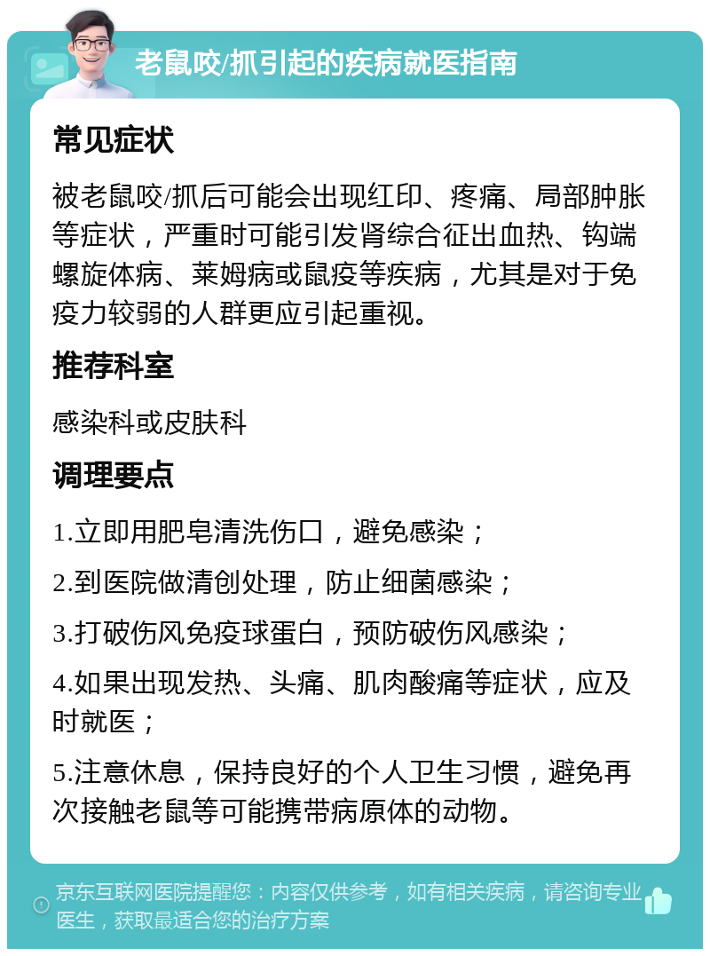 老鼠咬/抓引起的疾病就医指南 常见症状 被老鼠咬/抓后可能会出现红印、疼痛、局部肿胀等症状，严重时可能引发肾综合征出血热、钩端螺旋体病、莱姆病或鼠疫等疾病，尤其是对于免疫力较弱的人群更应引起重视。 推荐科室 感染科或皮肤科 调理要点 1.立即用肥皂清洗伤口，避免感染； 2.到医院做清创处理，防止细菌感染； 3.打破伤风免疫球蛋白，预防破伤风感染； 4.如果出现发热、头痛、肌肉酸痛等症状，应及时就医； 5.注意休息，保持良好的个人卫生习惯，避免再次接触老鼠等可能携带病原体的动物。