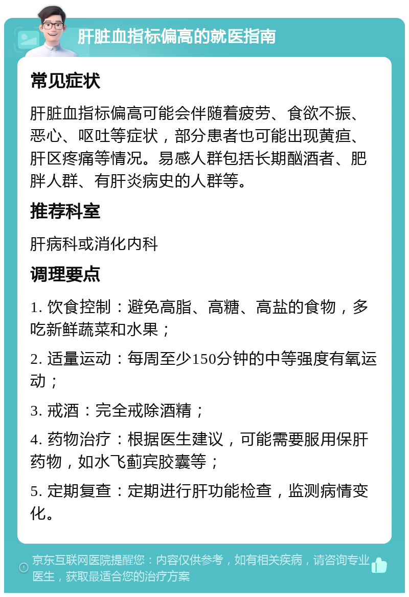 肝脏血指标偏高的就医指南 常见症状 肝脏血指标偏高可能会伴随着疲劳、食欲不振、恶心、呕吐等症状，部分患者也可能出现黄疸、肝区疼痛等情况。易感人群包括长期酗酒者、肥胖人群、有肝炎病史的人群等。 推荐科室 肝病科或消化内科 调理要点 1. 饮食控制：避免高脂、高糖、高盐的食物，多吃新鲜蔬菜和水果； 2. 适量运动：每周至少150分钟的中等强度有氧运动； 3. 戒酒：完全戒除酒精； 4. 药物治疗：根据医生建议，可能需要服用保肝药物，如水飞蓟宾胶囊等； 5. 定期复查：定期进行肝功能检查，监测病情变化。