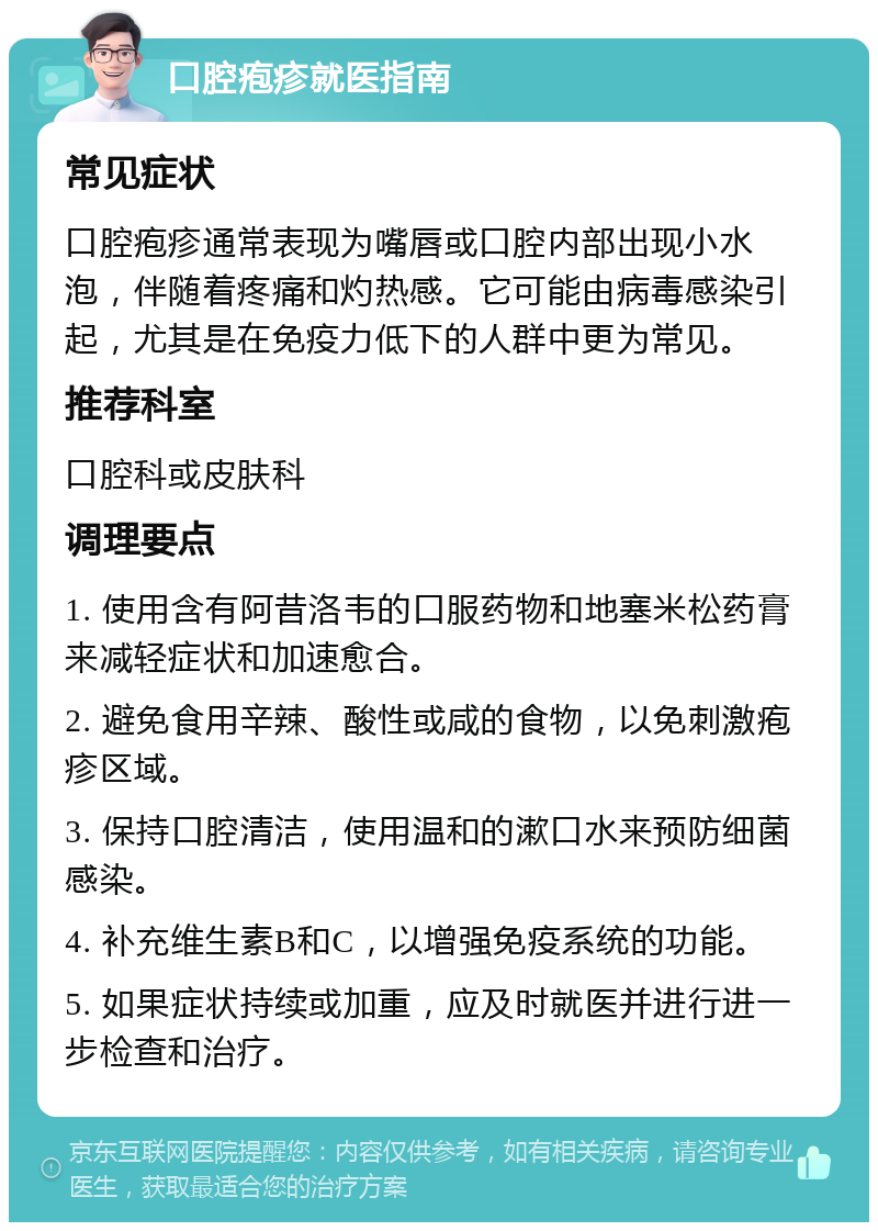 口腔疱疹就医指南 常见症状 口腔疱疹通常表现为嘴唇或口腔内部出现小水泡，伴随着疼痛和灼热感。它可能由病毒感染引起，尤其是在免疫力低下的人群中更为常见。 推荐科室 口腔科或皮肤科 调理要点 1. 使用含有阿昔洛韦的口服药物和地塞米松药膏来减轻症状和加速愈合。 2. 避免食用辛辣、酸性或咸的食物，以免刺激疱疹区域。 3. 保持口腔清洁，使用温和的漱口水来预防细菌感染。 4. 补充维生素B和C，以增强免疫系统的功能。 5. 如果症状持续或加重，应及时就医并进行进一步检查和治疗。