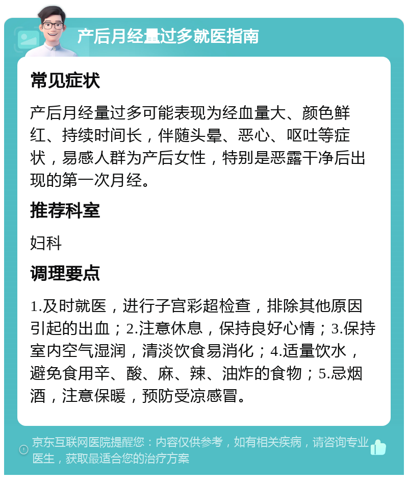 产后月经量过多就医指南 常见症状 产后月经量过多可能表现为经血量大、颜色鲜红、持续时间长，伴随头晕、恶心、呕吐等症状，易感人群为产后女性，特别是恶露干净后出现的第一次月经。 推荐科室 妇科 调理要点 1.及时就医，进行子宫彩超检查，排除其他原因引起的出血；2.注意休息，保持良好心情；3.保持室内空气湿润，清淡饮食易消化；4.适量饮水，避免食用辛、酸、麻、辣、油炸的食物；5.忌烟酒，注意保暖，预防受凉感冒。