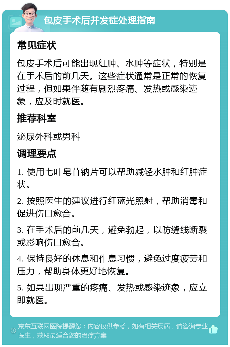 包皮手术后并发症处理指南 常见症状 包皮手术后可能出现红肿、水肿等症状，特别是在手术后的前几天。这些症状通常是正常的恢复过程，但如果伴随有剧烈疼痛、发热或感染迹象，应及时就医。 推荐科室 泌尿外科或男科 调理要点 1. 使用七叶皂苷钠片可以帮助减轻水肿和红肿症状。 2. 按照医生的建议进行红蓝光照射，帮助消毒和促进伤口愈合。 3. 在手术后的前几天，避免勃起，以防缝线断裂或影响伤口愈合。 4. 保持良好的休息和作息习惯，避免过度疲劳和压力，帮助身体更好地恢复。 5. 如果出现严重的疼痛、发热或感染迹象，应立即就医。