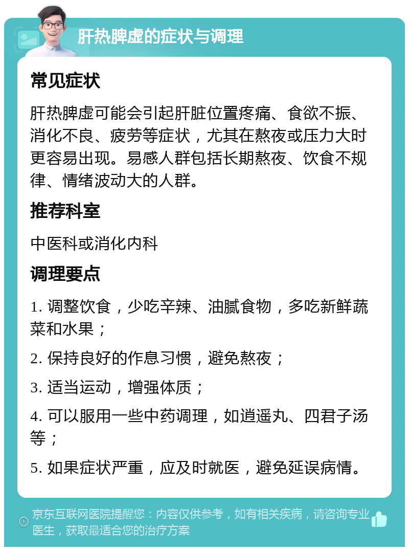 肝热脾虚的症状与调理 常见症状 肝热脾虚可能会引起肝脏位置疼痛、食欲不振、消化不良、疲劳等症状，尤其在熬夜或压力大时更容易出现。易感人群包括长期熬夜、饮食不规律、情绪波动大的人群。 推荐科室 中医科或消化内科 调理要点 1. 调整饮食，少吃辛辣、油腻食物，多吃新鲜蔬菜和水果； 2. 保持良好的作息习惯，避免熬夜； 3. 适当运动，增强体质； 4. 可以服用一些中药调理，如逍遥丸、四君子汤等； 5. 如果症状严重，应及时就医，避免延误病情。