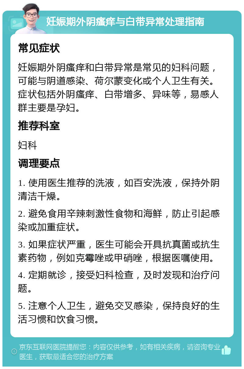 妊娠期外阴瘙痒与白带异常处理指南 常见症状 妊娠期外阴瘙痒和白带异常是常见的妇科问题，可能与阴道感染、荷尔蒙变化或个人卫生有关。症状包括外阴瘙痒、白带增多、异味等，易感人群主要是孕妇。 推荐科室 妇科 调理要点 1. 使用医生推荐的洗液，如百安洗液，保持外阴清洁干燥。 2. 避免食用辛辣刺激性食物和海鲜，防止引起感染或加重症状。 3. 如果症状严重，医生可能会开具抗真菌或抗生素药物，例如克霉唑或甲硝唑，根据医嘱使用。 4. 定期就诊，接受妇科检查，及时发现和治疗问题。 5. 注意个人卫生，避免交叉感染，保持良好的生活习惯和饮食习惯。