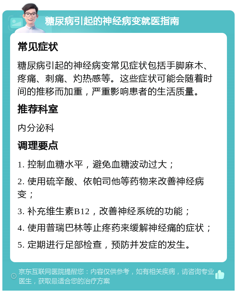 糖尿病引起的神经病变就医指南 常见症状 糖尿病引起的神经病变常见症状包括手脚麻木、疼痛、刺痛、灼热感等。这些症状可能会随着时间的推移而加重，严重影响患者的生活质量。 推荐科室 内分泌科 调理要点 1. 控制血糖水平，避免血糖波动过大； 2. 使用硫辛酸、依帕司他等药物来改善神经病变； 3. 补充维生素B12，改善神经系统的功能； 4. 使用普瑞巴林等止疼药来缓解神经痛的症状； 5. 定期进行足部检查，预防并发症的发生。