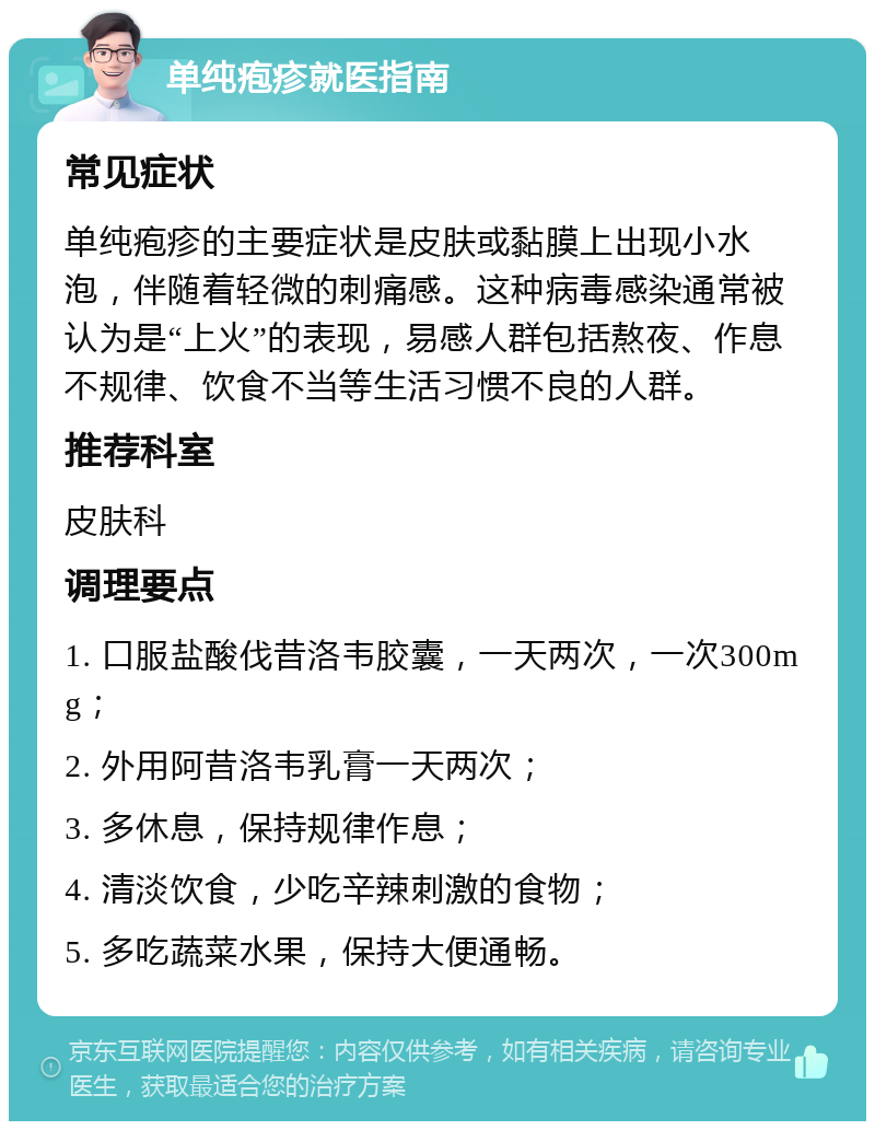 单纯疱疹就医指南 常见症状 单纯疱疹的主要症状是皮肤或黏膜上出现小水泡，伴随着轻微的刺痛感。这种病毒感染通常被认为是“上火”的表现，易感人群包括熬夜、作息不规律、饮食不当等生活习惯不良的人群。 推荐科室 皮肤科 调理要点 1. 口服盐酸伐昔洛韦胶囊，一天两次，一次300mg； 2. 外用阿昔洛韦乳膏一天两次； 3. 多休息，保持规律作息； 4. 清淡饮食，少吃辛辣刺激的食物； 5. 多吃蔬菜水果，保持大便通畅。