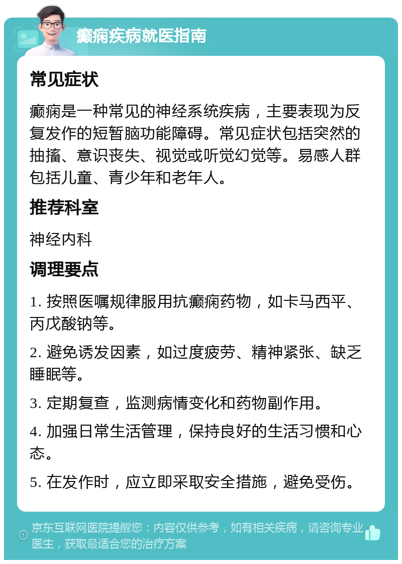 癫痫疾病就医指南 常见症状 癫痫是一种常见的神经系统疾病，主要表现为反复发作的短暂脑功能障碍。常见症状包括突然的抽搐、意识丧失、视觉或听觉幻觉等。易感人群包括儿童、青少年和老年人。 推荐科室 神经内科 调理要点 1. 按照医嘱规律服用抗癫痫药物，如卡马西平、丙戊酸钠等。 2. 避免诱发因素，如过度疲劳、精神紧张、缺乏睡眠等。 3. 定期复查，监测病情变化和药物副作用。 4. 加强日常生活管理，保持良好的生活习惯和心态。 5. 在发作时，应立即采取安全措施，避免受伤。