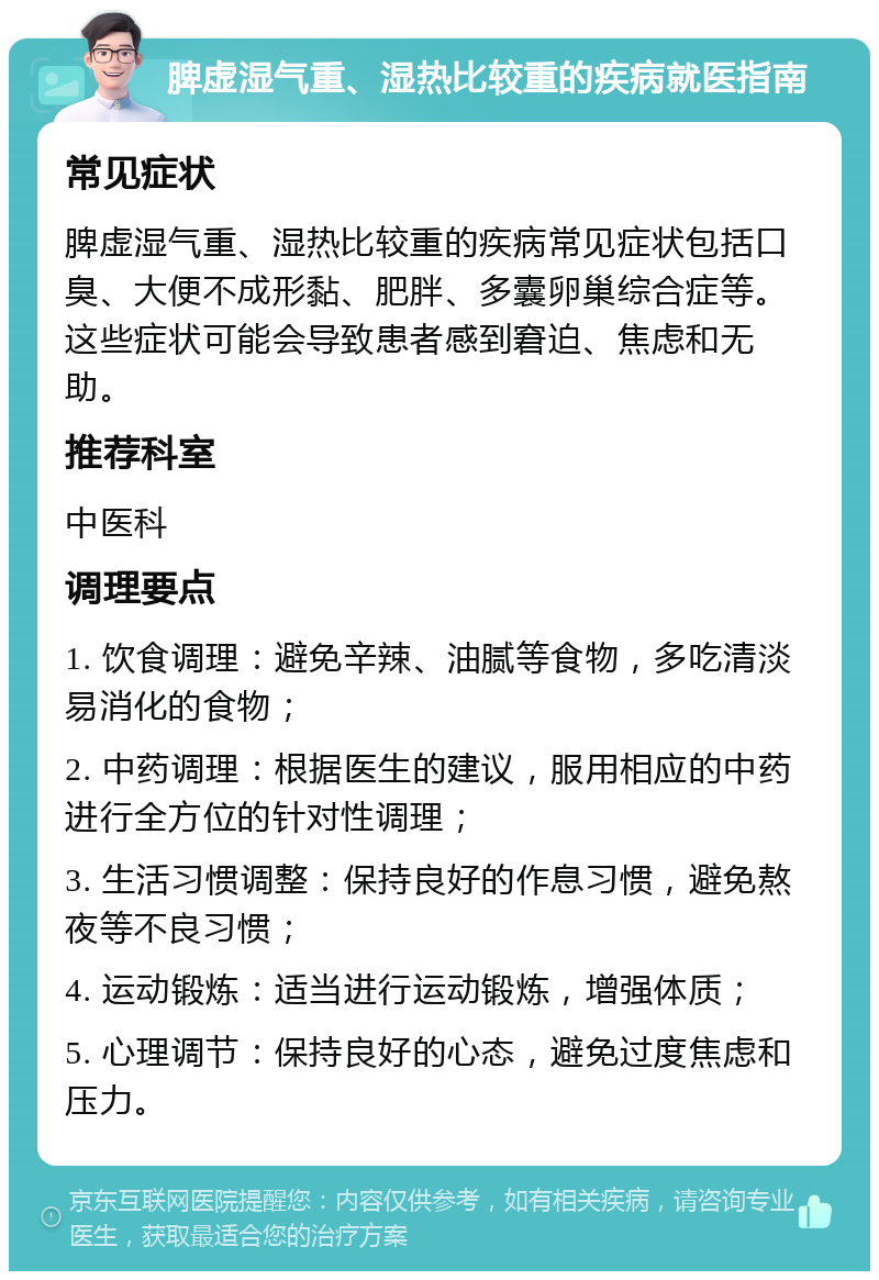 脾虚湿气重、湿热比较重的疾病就医指南 常见症状 脾虚湿气重、湿热比较重的疾病常见症状包括口臭、大便不成形黏、肥胖、多囊卵巢综合症等。这些症状可能会导致患者感到窘迫、焦虑和无助。 推荐科室 中医科 调理要点 1. 饮食调理：避免辛辣、油腻等食物，多吃清淡易消化的食物； 2. 中药调理：根据医生的建议，服用相应的中药进行全方位的针对性调理； 3. 生活习惯调整：保持良好的作息习惯，避免熬夜等不良习惯； 4. 运动锻炼：适当进行运动锻炼，增强体质； 5. 心理调节：保持良好的心态，避免过度焦虑和压力。